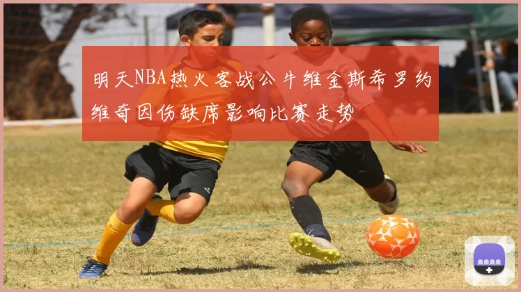 明天NBA热火客战公牛维金斯希罗约维奇因伤缺席影响比赛走势