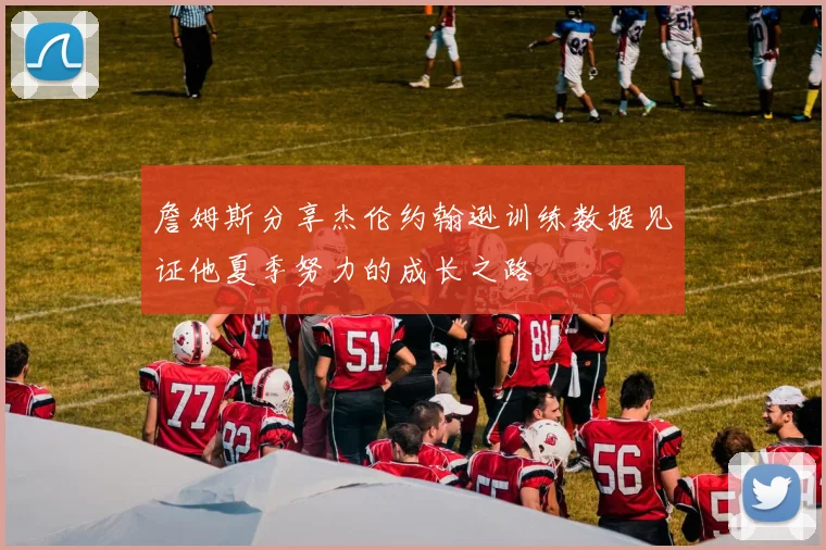 詹姆斯分享杰伦约翰逊训练数据见证他夏季努力的成长之路