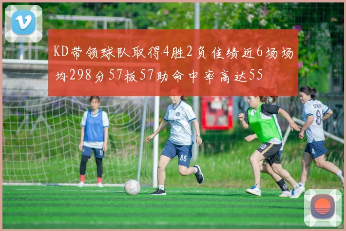 KD带领球队取得4胜2负佳绩近6场场均298分57板57助命中率高达55