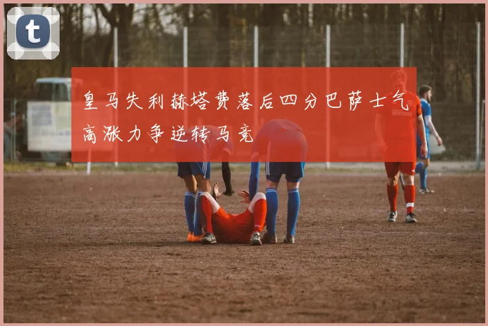 皇马失利赫塔费落后四分巴萨士气高涨力争逆转马竞