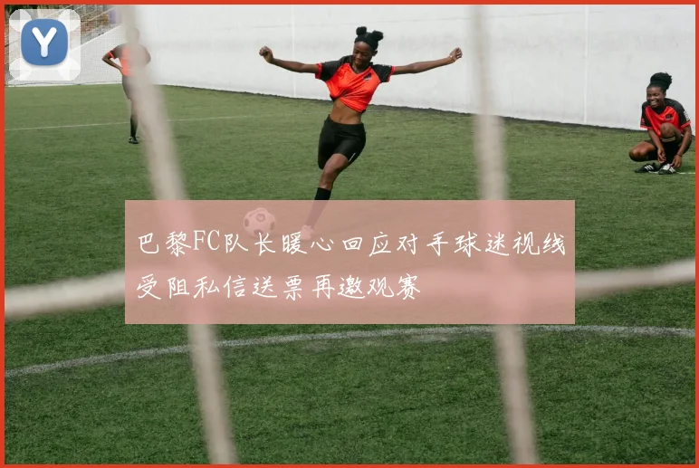 巴黎FC队长暖心回应对手球迷视线受阻私信送票再邀观赛