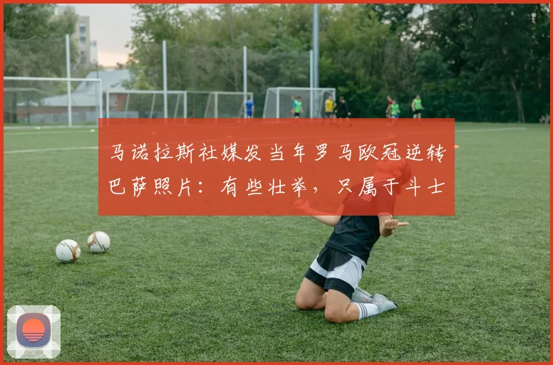 马诺拉斯社媒发当年罗马欧冠逆转巴萨照片：有些壮举，只属于斗士