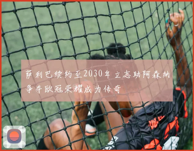 萨利巴续约至2030年立志助阿森纳争夺欧冠荣耀成为传奇