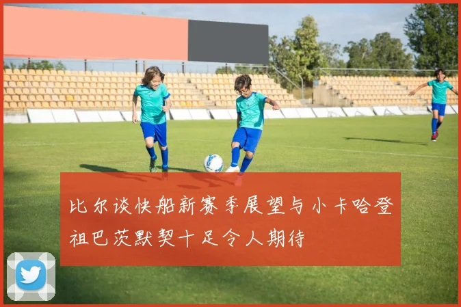 比尔谈快船新赛季展望与小卡哈登祖巴茨默契十足令人期待