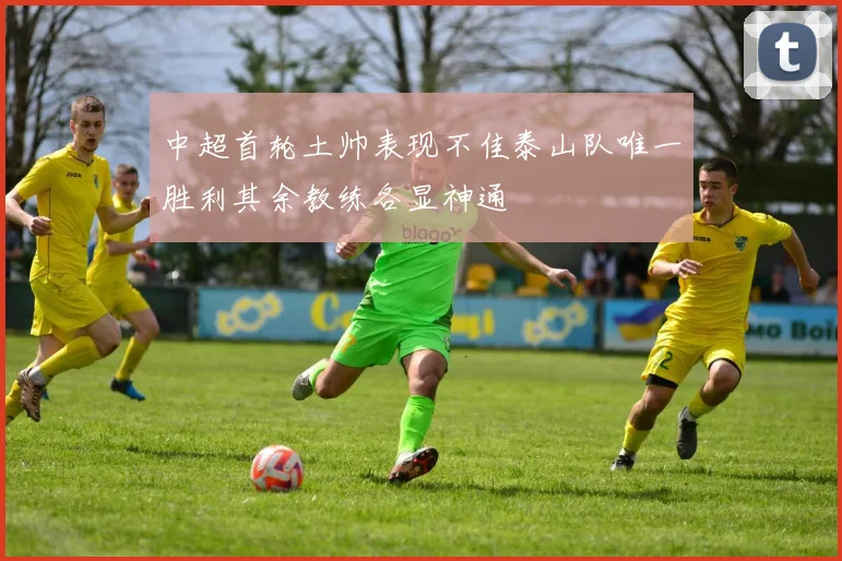 中超首轮土帅表现不佳泰山队唯一胜利其余教练各显神通
