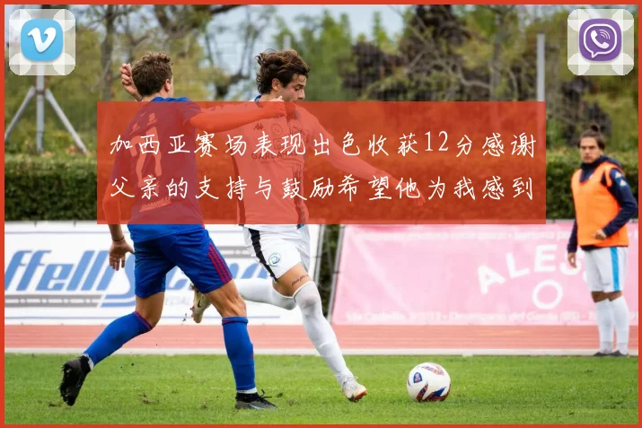 加西亚赛场表现出色收获12分感谢父亲的支持与鼓励希望他为我感到骄傲